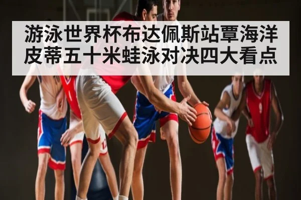 游泳世界杯布达佩斯站覃海洋皮蒂五十米蛙泳对决四大看点 | NG28APP