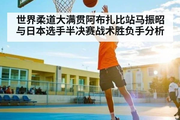 世界柔道大满贯阿布扎比站马振昭与日本选手半决赛战术胜负手分析